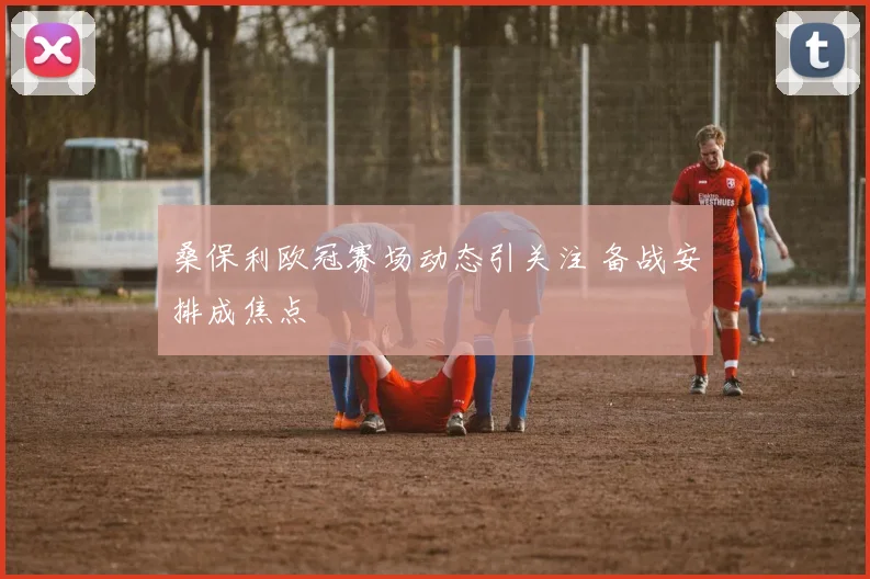 桑保利欧冠赛场动态引关注 备战安排成焦点