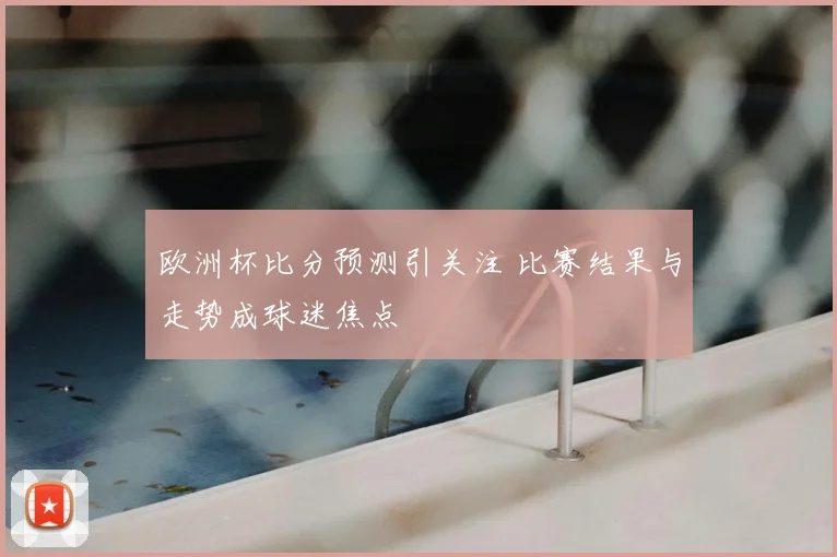 欧洲杯比分预测引关注 比赛结果与走势成球迷焦点