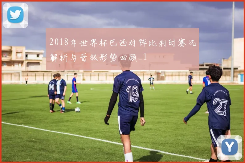 2018年世界杯巴西对阵比利时赛况解析与晋级形势回顾_1