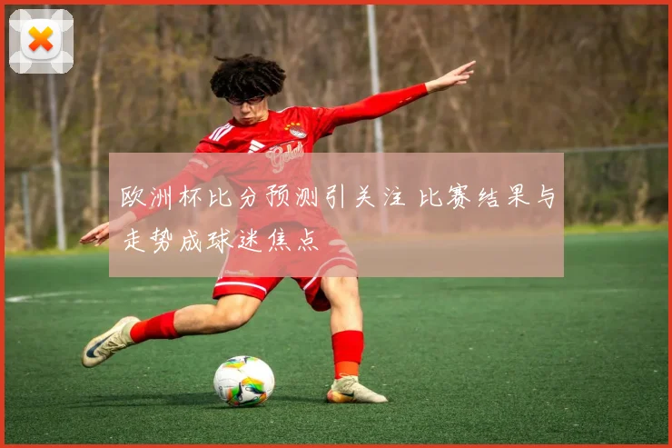 欧洲杯比分预测引关注 比赛结果与走势成球迷焦点