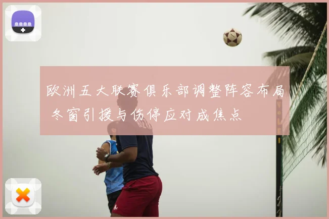 欧洲五大联赛俱乐部调整阵容布局 冬窗引援与伤停应对成焦点