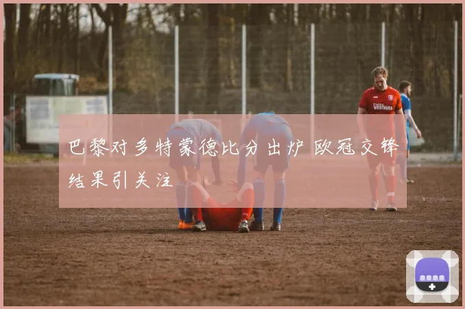 巴黎对多特蒙德比分出炉 欧冠交锋结果引关注