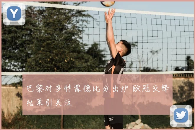 巴黎对多特蒙德比分出炉 欧冠交锋结果引关注