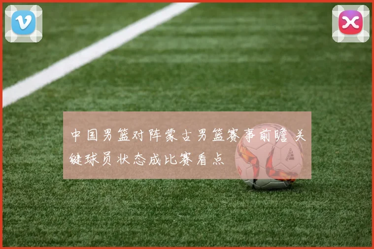 中国男篮对阵蒙古男篮赛事前瞻 关键球员状态成比赛看点