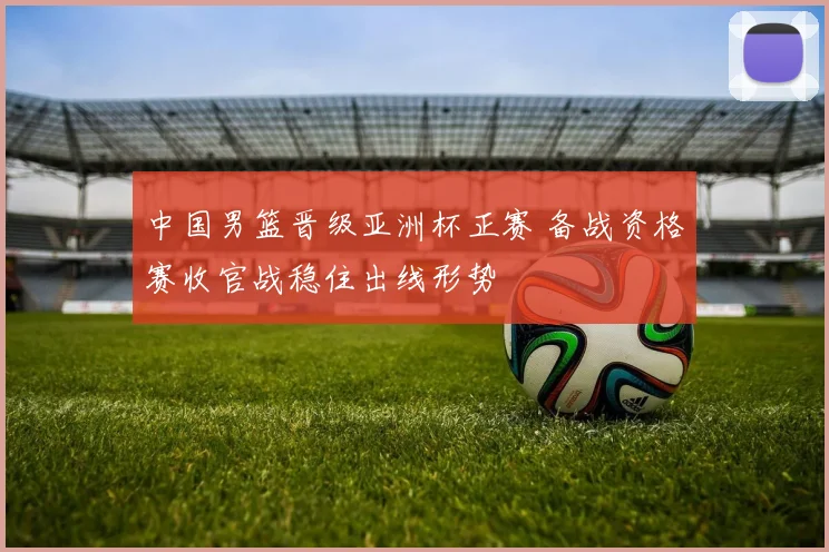 中国男篮晋级亚洲杯正赛 备战资格赛收官战稳住出线形势