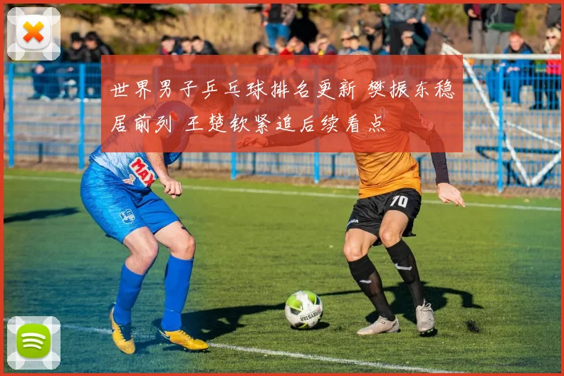 世界男子乒乓球排名更新 樊振东稳居前列 王楚钦紧追后续看点