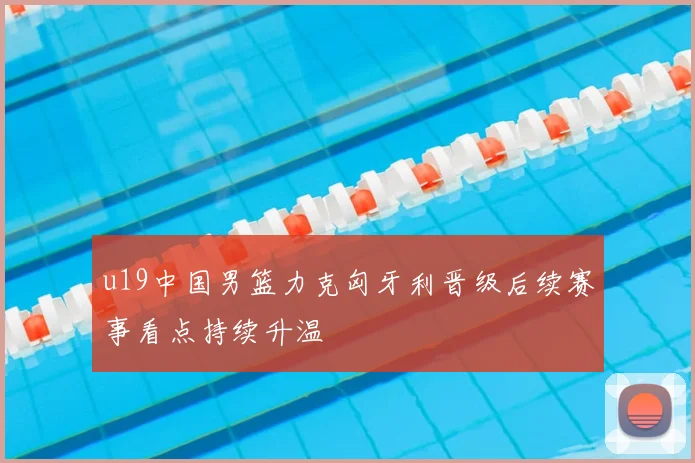u19中国男篮力克匈牙利晋级后续赛事看点持续升温
