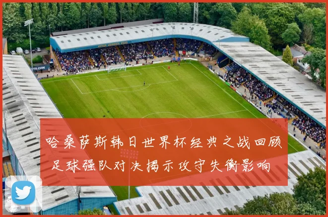 哈桑萨斯韩日世界杯经典之战回顾 足球强队对决揭示攻守失衡影响