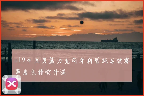 u19中国男篮力克匈牙利晋级后续赛事看点持续升温