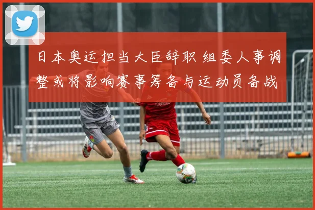 日本奥运担当大臣辞职 组委人事调整或将影响赛事筹备与运动员备战