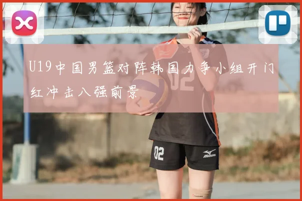 U19中国男篮对阵韩国力争小组开门红冲击八强前景