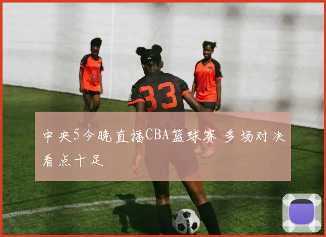 中央5今晚直播CBA篮球赛 多场对决看点十足