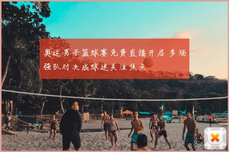 奥运男子篮球赛免费直播开启 多场强队对决成球迷关注焦点
