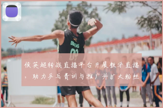 侯英超转战直播平台开展教学直播,助力乒乓青训与推广并扩大粉丝互动