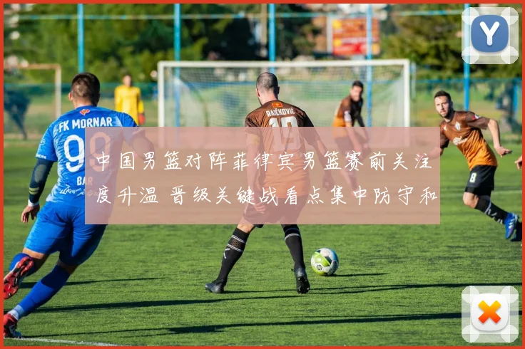 中国男篮对阵菲律宾男篮赛前关注度升温 晋级关键战看点集中防守和篮板