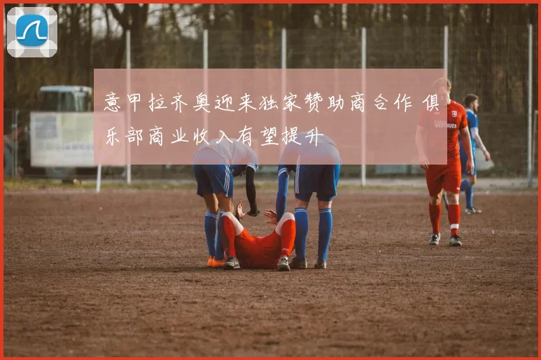 意甲拉齐奥迎来独家赞助商合作 俱乐部商业收入有望提升