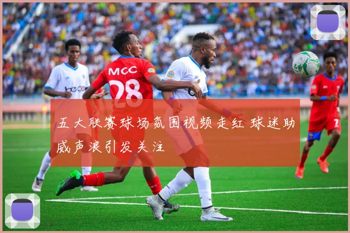 五大联赛球场氛围视频走红 球迷助威声浪引发关注