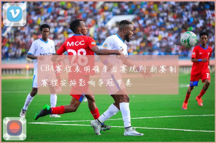 CBA赛程表明确季后赛规则 新赛制赛程安排影响争冠节奏