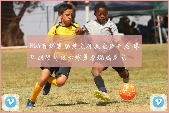NBA直播赛场焦点对决全面开启 球队战绩与核心球员表现成看点