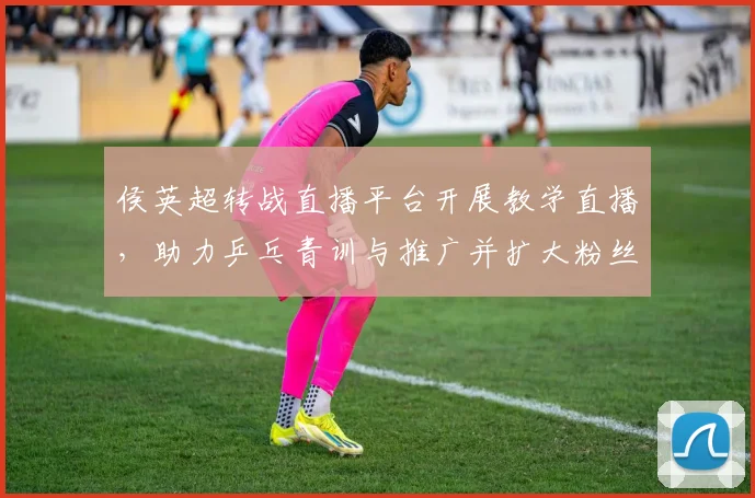 侯英超转战直播平台开展教学直播,助力乒乓青训与推广并扩大粉丝互动