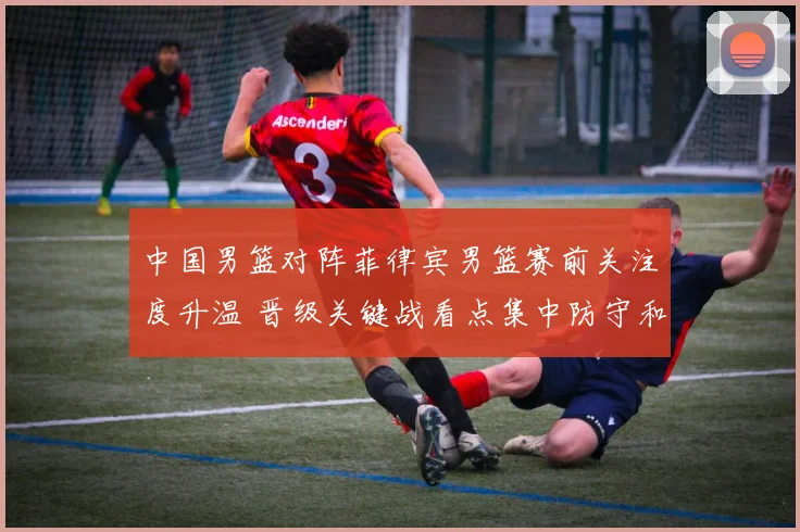 中国男篮对阵菲律宾男篮赛前关注度升温 晋级关键战看点集中防守和篮板