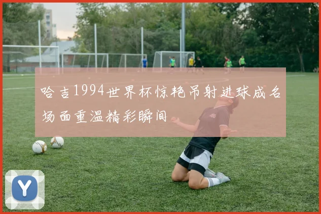 哈吉1994世界杯惊艳吊射进球成名场面重温精彩瞬间