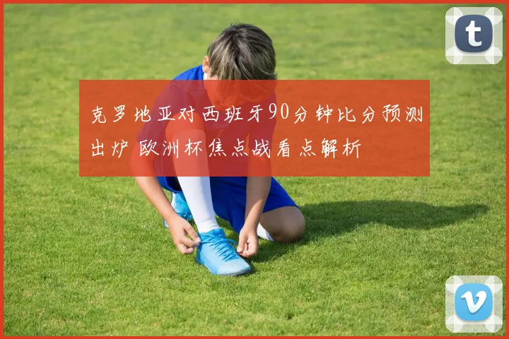克罗地亚对西班牙90分钟比分预测出炉 欧洲杯焦点战看点解析