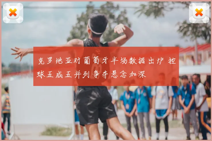 克罗地亚对葡萄牙半场数据出炉 控球五成五并列争夺悬念加深