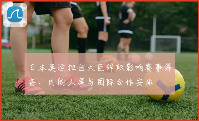 日本奥运担当大臣辞职影响赛事筹备、内阁人事与国际合作安排