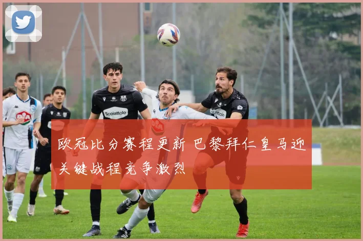 欧冠比分赛程更新 巴黎拜仁皇马迎关键战程竞争激烈