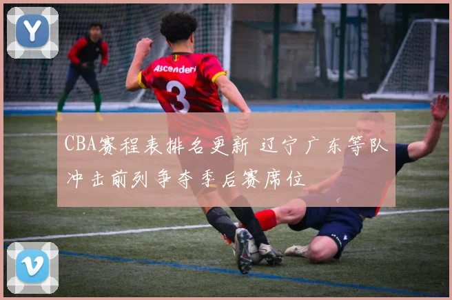 CBA赛程表排名更新 辽宁广东等队冲击前列争夺季后赛席位