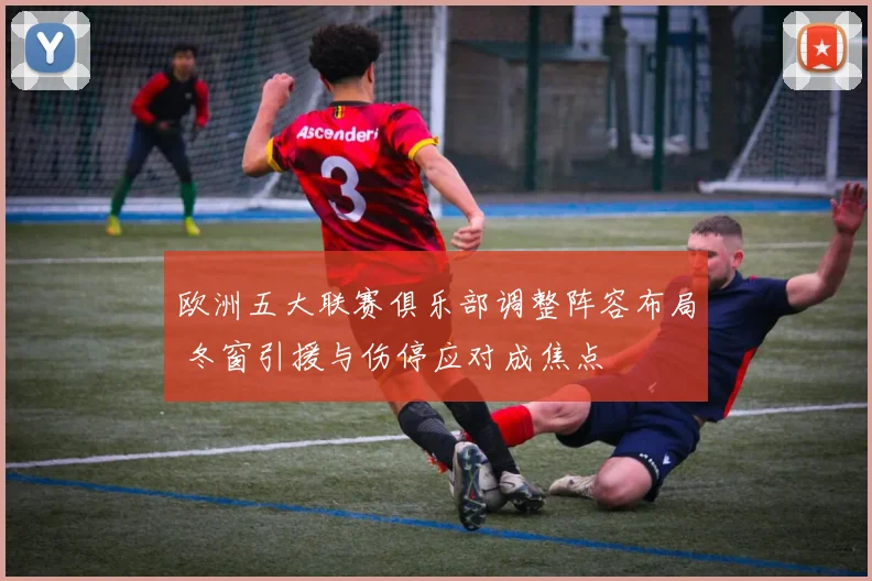 欧洲五大联赛俱乐部调整阵容布局 冬窗引援与伤停应对成焦点