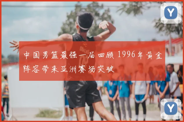中国男篮最强一届回顾 1996年黄金阵容带来亚洲赛场突破