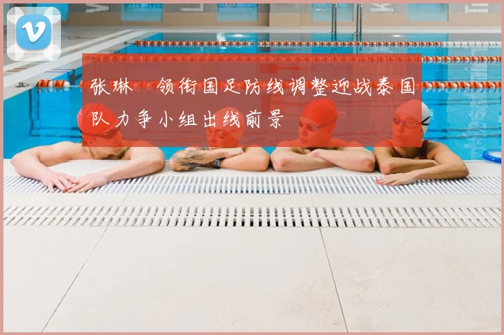 张琳芃领衔国足防线调整迎战泰国队力争小组出线前景