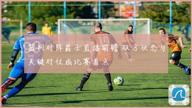 篮网对阵爵士直播前瞻 双方状态与关键对位成比赛看点