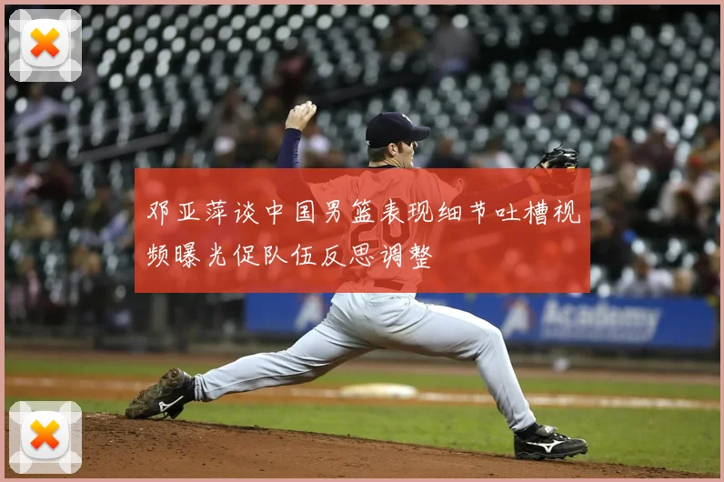邓亚萍谈中国男篮表现细节吐槽视频曝光促队伍反思调整