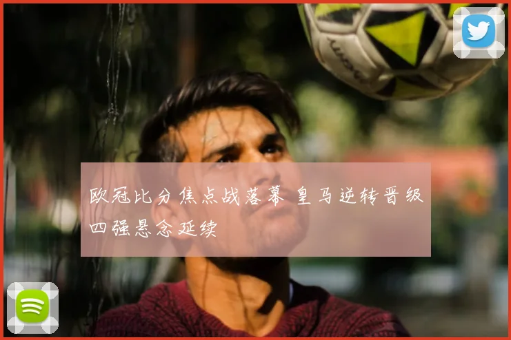欧冠比分焦点战落幕 皇马逆转晋级四强悬念延续