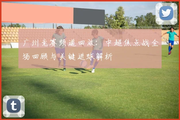 广州竞赛频道回放：中超焦点战全场回顾与关键进球解析