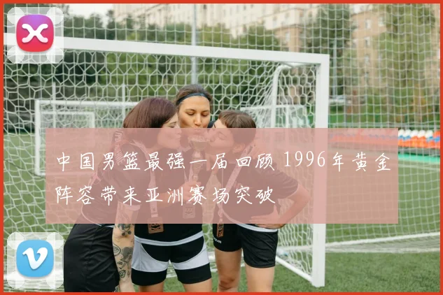 中国男篮最强一届回顾 1996年黄金阵容带来亚洲赛场突破