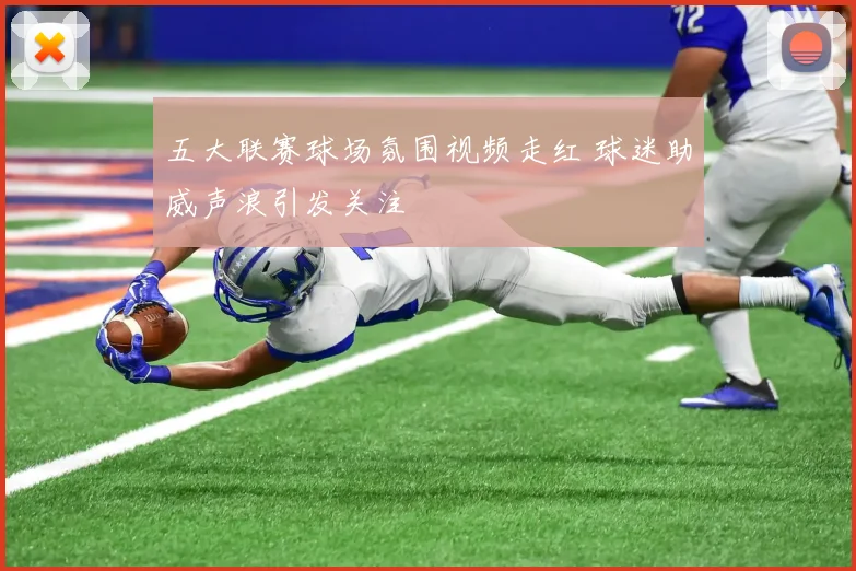 五大联赛球场氛围视频走红 球迷助威声浪引发关注