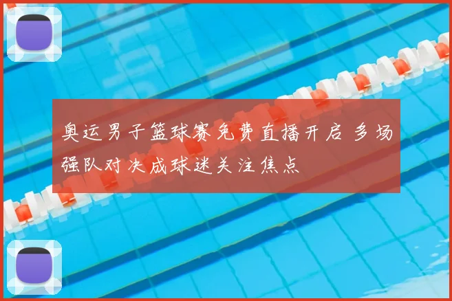 奥运男子篮球赛免费直播开启 多场强队对决成球迷关注焦点