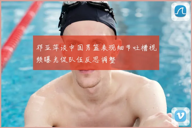 邓亚萍谈中国男篮表现细节吐槽视频曝光促队伍反思调整