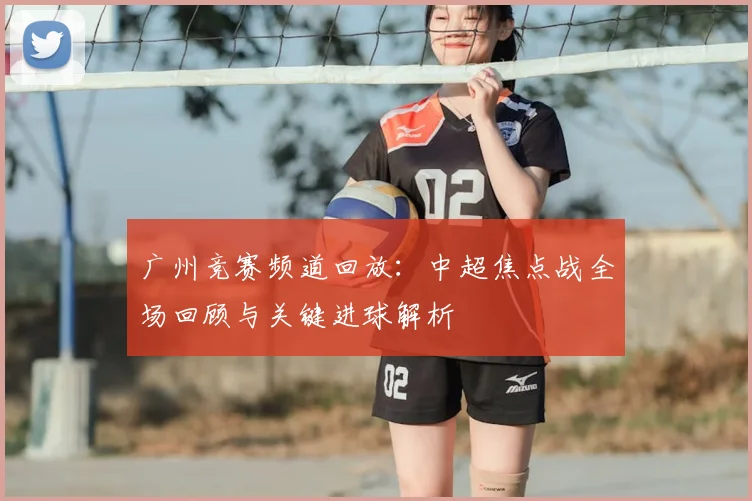 广州竞赛频道回放：中超焦点战全场回顾与关键进球解析