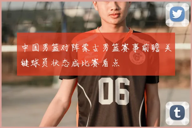 中国男篮对阵蒙古男篮赛事前瞻 关键球员状态成比赛看点